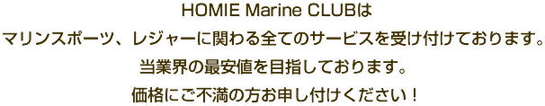 HOMIE Marine CLUBはマリンスポーツ、レジャーに関わる全てのサービスを受け付けております。当業界の最安値を目指しております。価格にご不満の方お申し付けください！